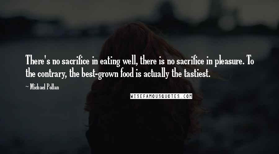 Michael Pollan Quotes: There's no sacrifice in eating well, there is no sacrifice in pleasure. To the contrary, the best-grown food is actually the tastiest.