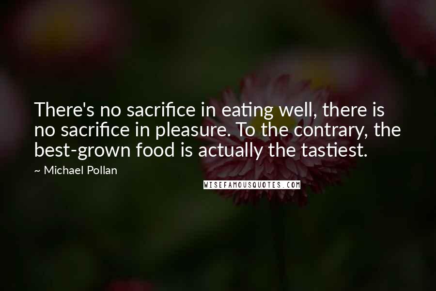 Michael Pollan Quotes: There's no sacrifice in eating well, there is no sacrifice in pleasure. To the contrary, the best-grown food is actually the tastiest.
