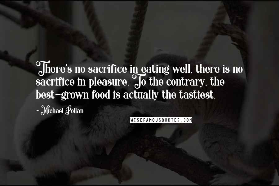 Michael Pollan Quotes: There's no sacrifice in eating well, there is no sacrifice in pleasure. To the contrary, the best-grown food is actually the tastiest.