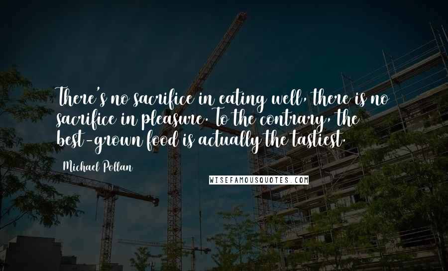 Michael Pollan Quotes: There's no sacrifice in eating well, there is no sacrifice in pleasure. To the contrary, the best-grown food is actually the tastiest.