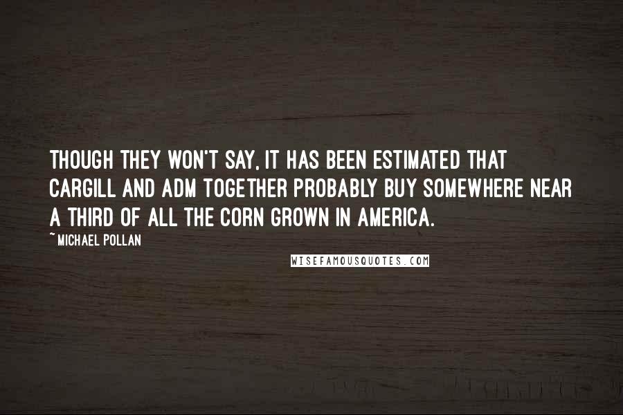 Michael Pollan Quotes: Though they won't say, it has been estimated that Cargill and ADM together probably buy somewhere near a third of all the corn grown in America.