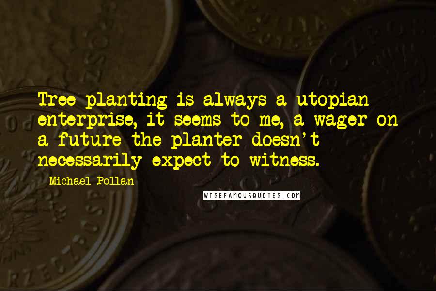 Michael Pollan Quotes: Tree planting is always a utopian enterprise, it seems to me, a wager on a future the planter doesn't necessarily expect to witness.