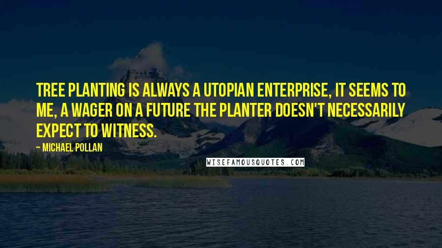 Michael Pollan Quotes: Tree planting is always a utopian enterprise, it seems to me, a wager on a future the planter doesn't necessarily expect to witness.