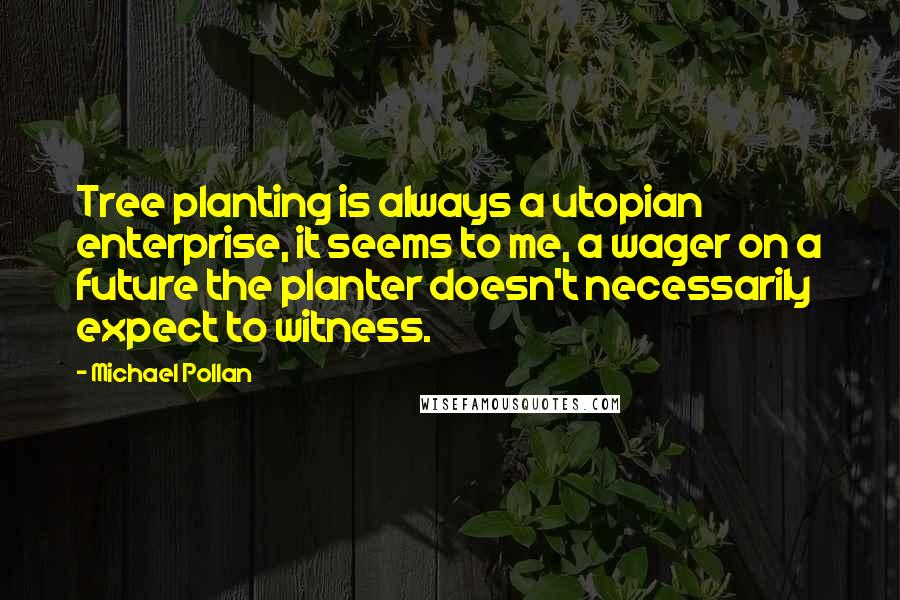 Michael Pollan Quotes: Tree planting is always a utopian enterprise, it seems to me, a wager on a future the planter doesn't necessarily expect to witness.