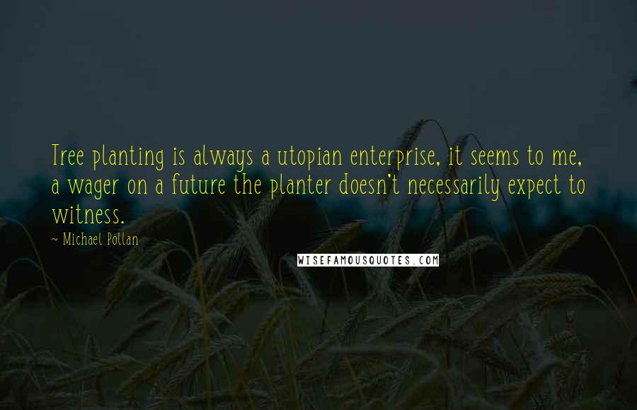 Michael Pollan Quotes: Tree planting is always a utopian enterprise, it seems to me, a wager on a future the planter doesn't necessarily expect to witness.