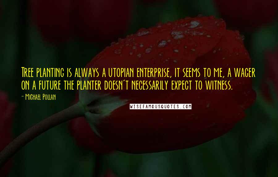 Michael Pollan Quotes: Tree planting is always a utopian enterprise, it seems to me, a wager on a future the planter doesn't necessarily expect to witness.