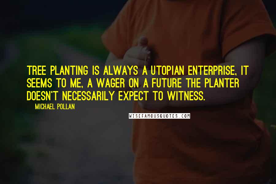 Michael Pollan Quotes: Tree planting is always a utopian enterprise, it seems to me, a wager on a future the planter doesn't necessarily expect to witness.