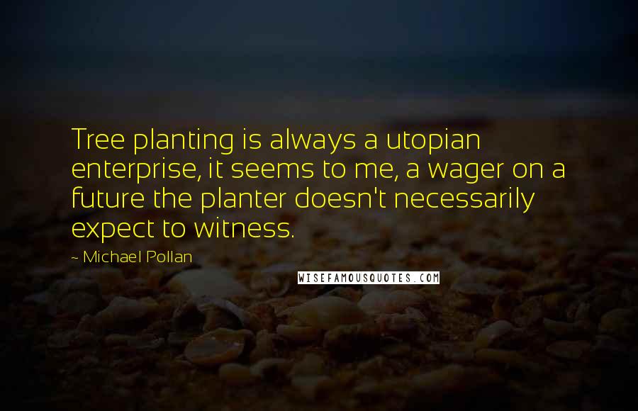 Michael Pollan Quotes: Tree planting is always a utopian enterprise, it seems to me, a wager on a future the planter doesn't necessarily expect to witness.