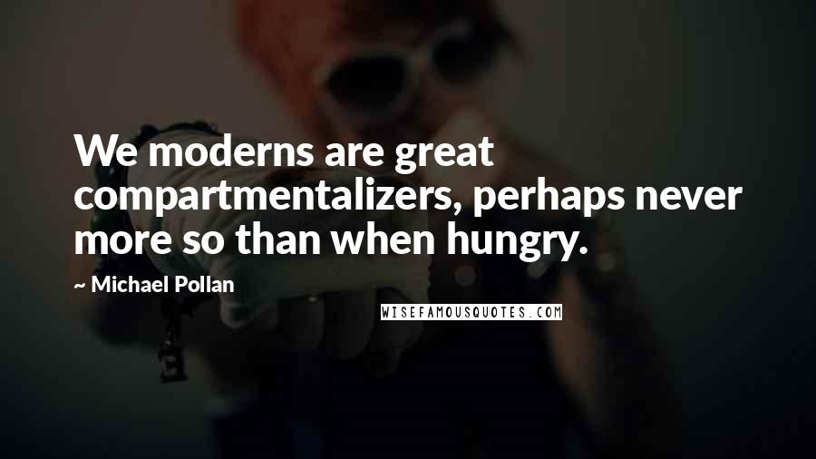 Michael Pollan Quotes: We moderns are great compartmentalizers, perhaps never more so than when hungry.