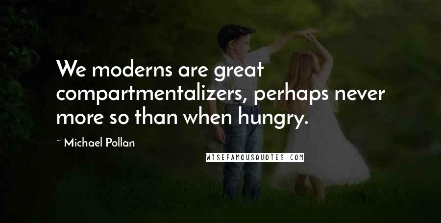 Michael Pollan Quotes: We moderns are great compartmentalizers, perhaps never more so than when hungry.