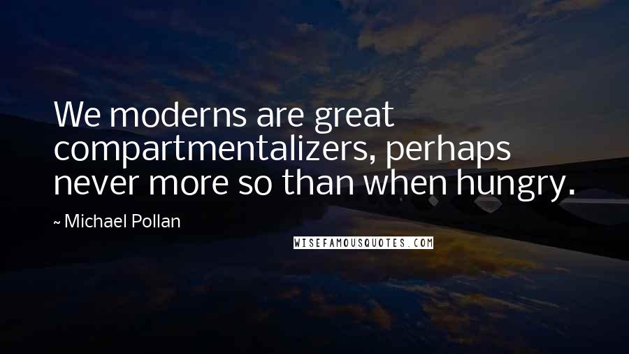 Michael Pollan Quotes: We moderns are great compartmentalizers, perhaps never more so than when hungry.