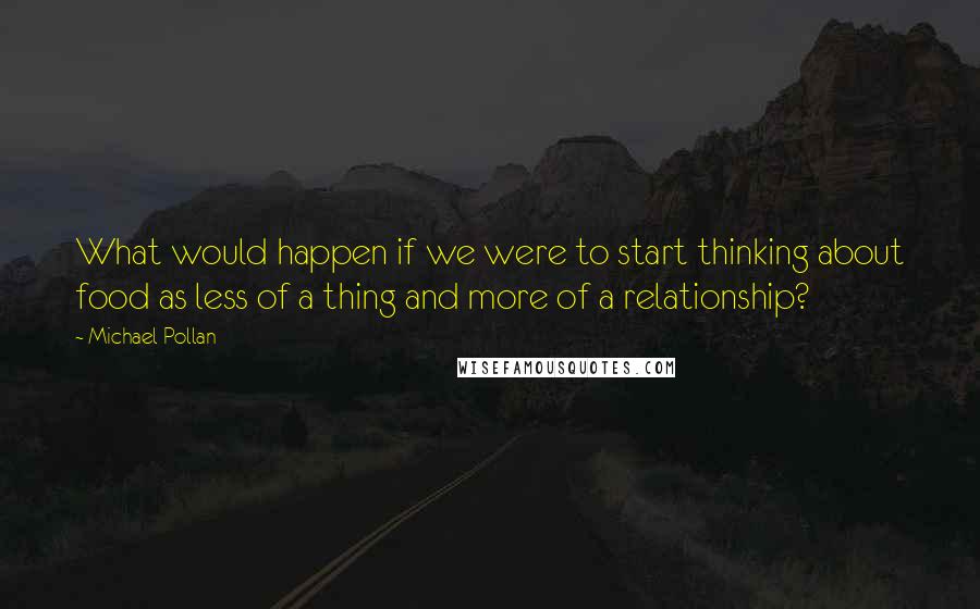 Michael Pollan Quotes: What would happen if we were to start thinking about food as less of a thing and more of a relationship?