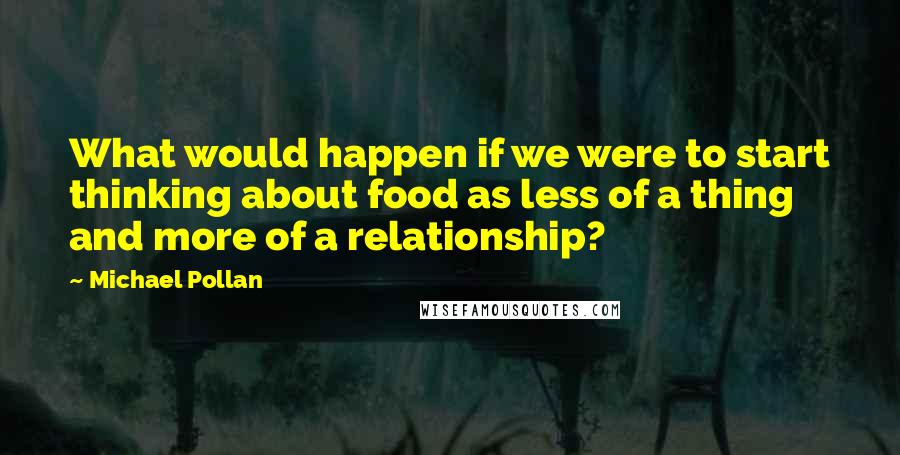 Michael Pollan Quotes: What would happen if we were to start thinking about food as less of a thing and more of a relationship?