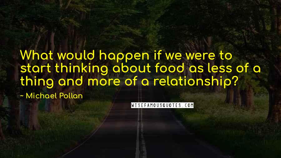 Michael Pollan Quotes: What would happen if we were to start thinking about food as less of a thing and more of a relationship?