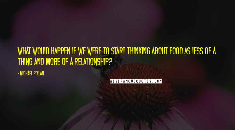 Michael Pollan Quotes: What would happen if we were to start thinking about food as less of a thing and more of a relationship?