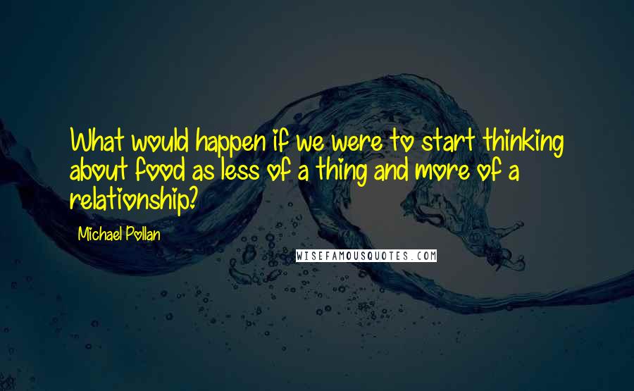 Michael Pollan Quotes: What would happen if we were to start thinking about food as less of a thing and more of a relationship?