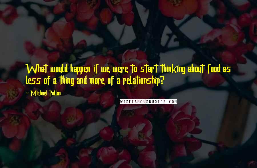 Michael Pollan Quotes: What would happen if we were to start thinking about food as less of a thing and more of a relationship?