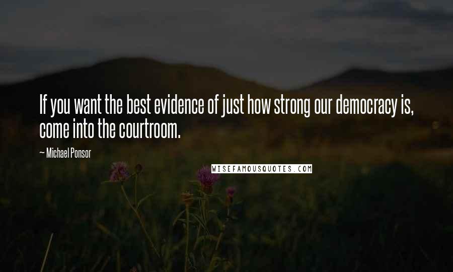 Michael Ponsor Quotes: If you want the best evidence of just how strong our democracy is, come into the courtroom.