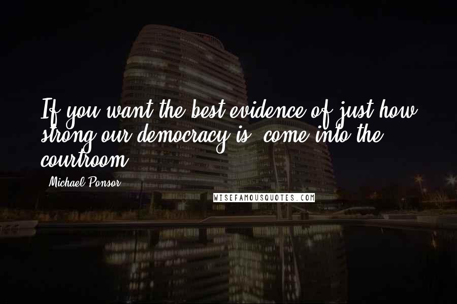 Michael Ponsor Quotes: If you want the best evidence of just how strong our democracy is, come into the courtroom.
