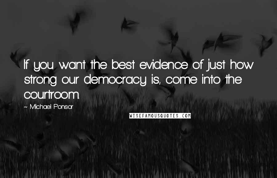 Michael Ponsor Quotes: If you want the best evidence of just how strong our democracy is, come into the courtroom.