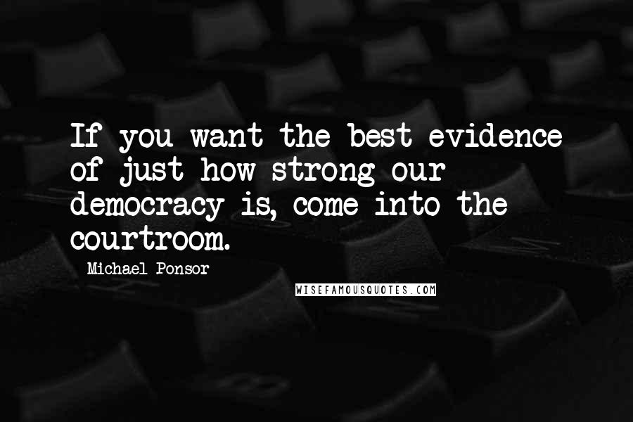 Michael Ponsor Quotes: If you want the best evidence of just how strong our democracy is, come into the courtroom.