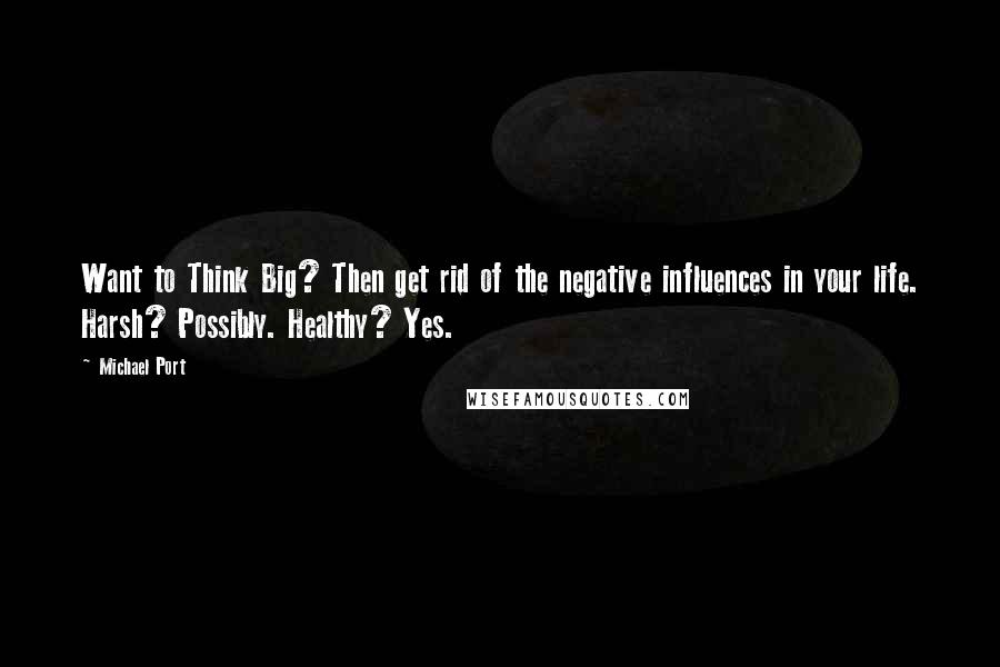 Michael Port Quotes: Want to Think Big? Then get rid of the negative influences in your life. Harsh? Possibly. Healthy? Yes.