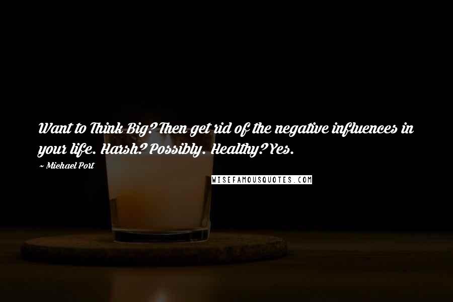 Michael Port Quotes: Want to Think Big? Then get rid of the negative influences in your life. Harsh? Possibly. Healthy? Yes.