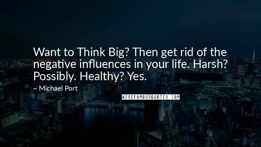 Michael Port Quotes: Want to Think Big? Then get rid of the negative influences in your life. Harsh? Possibly. Healthy? Yes.