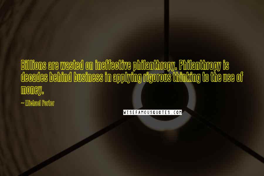 Michael Porter Quotes: Billions are wasted on ineffective philanthropy. Philanthropy is decades behind business in applying rigorous thinking to the use of money.