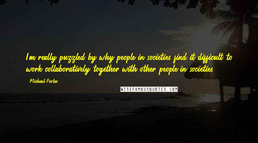 Michael Porter Quotes: I'm really puzzled by why people in societies find it difficult to work collaboratively together with other people in societies.