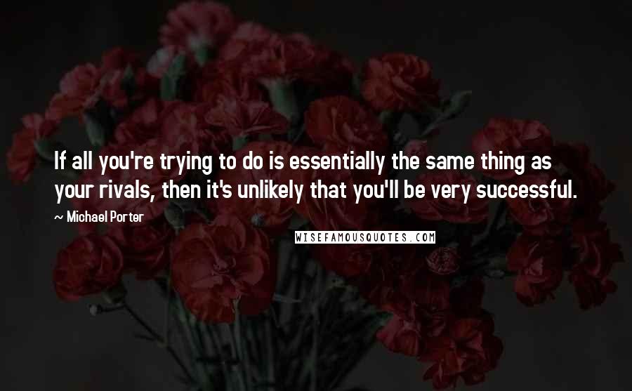 Michael Porter Quotes: If all you're trying to do is essentially the same thing as your rivals, then it's unlikely that you'll be very successful.