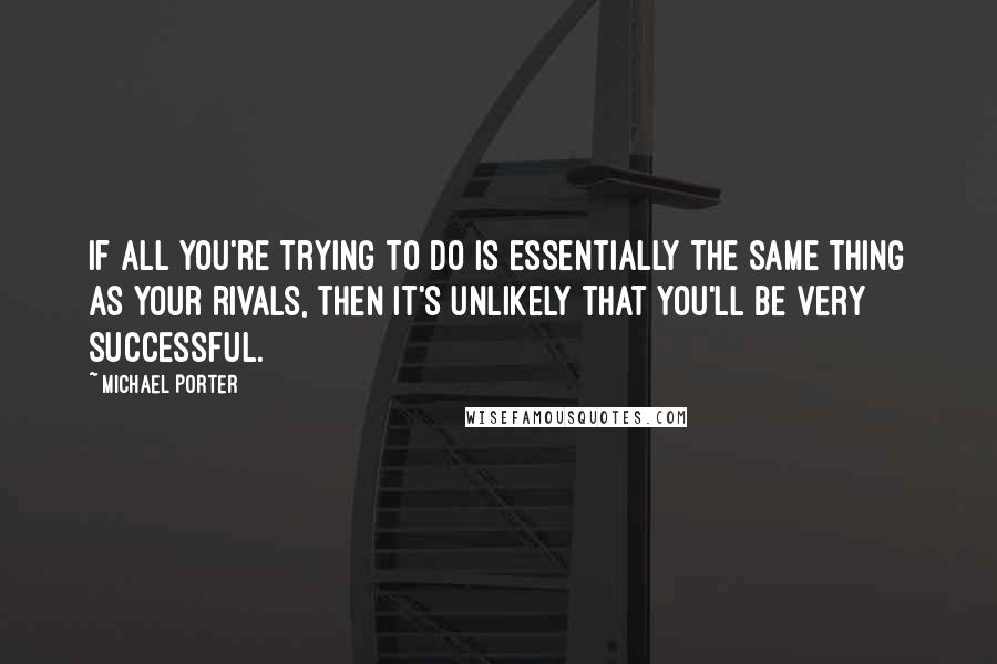 Michael Porter Quotes: If all you're trying to do is essentially the same thing as your rivals, then it's unlikely that you'll be very successful.