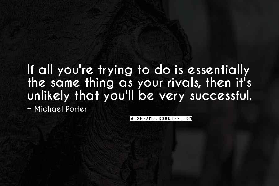 Michael Porter Quotes: If all you're trying to do is essentially the same thing as your rivals, then it's unlikely that you'll be very successful.