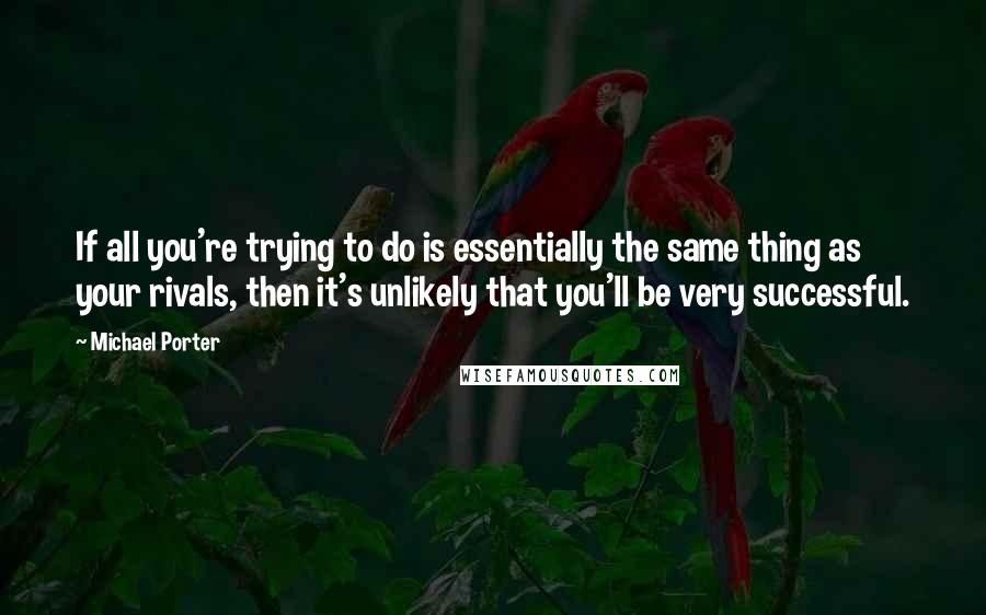 Michael Porter Quotes: If all you're trying to do is essentially the same thing as your rivals, then it's unlikely that you'll be very successful.