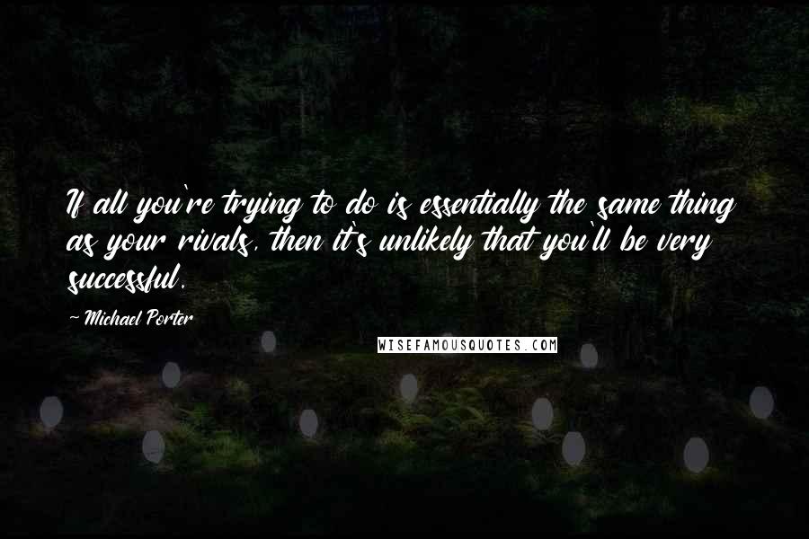 Michael Porter Quotes: If all you're trying to do is essentially the same thing as your rivals, then it's unlikely that you'll be very successful.