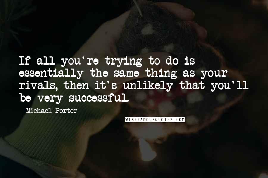 Michael Porter Quotes: If all you're trying to do is essentially the same thing as your rivals, then it's unlikely that you'll be very successful.