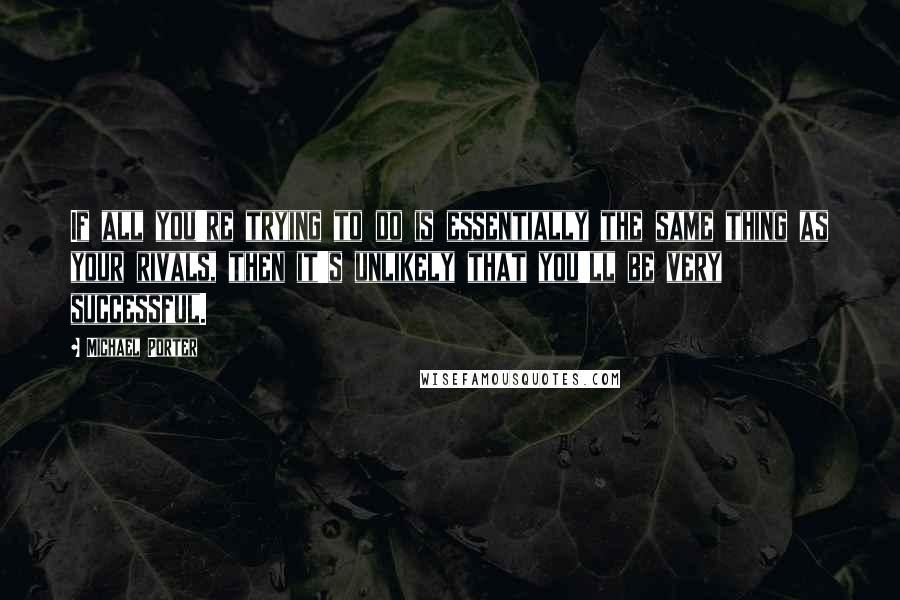 Michael Porter Quotes: If all you're trying to do is essentially the same thing as your rivals, then it's unlikely that you'll be very successful.