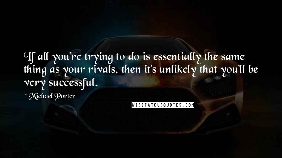 Michael Porter Quotes: If all you're trying to do is essentially the same thing as your rivals, then it's unlikely that you'll be very successful.