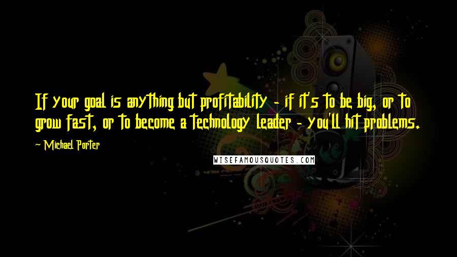 Michael Porter Quotes: If your goal is anything but profitability - if it's to be big, or to grow fast, or to become a technology leader - you'll hit problems.