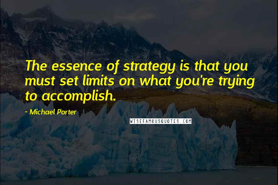 Michael Porter Quotes: The essence of strategy is that you must set limits on what you're trying to accomplish.