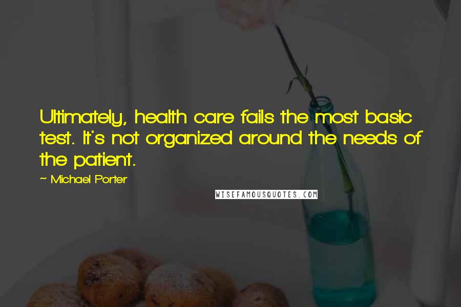 Michael Porter Quotes: Ultimately, health care fails the most basic test. It's not organized around the needs of the patient.