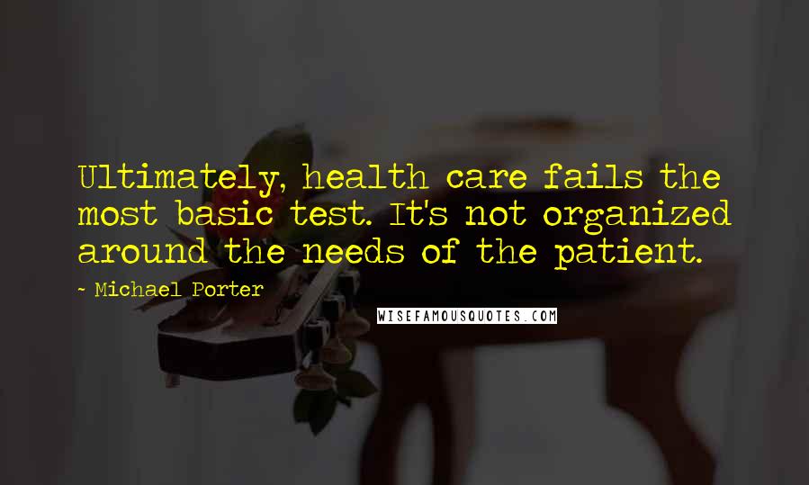 Michael Porter Quotes: Ultimately, health care fails the most basic test. It's not organized around the needs of the patient.