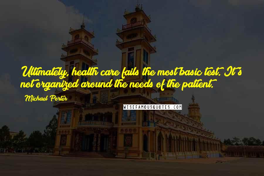 Michael Porter Quotes: Ultimately, health care fails the most basic test. It's not organized around the needs of the patient.