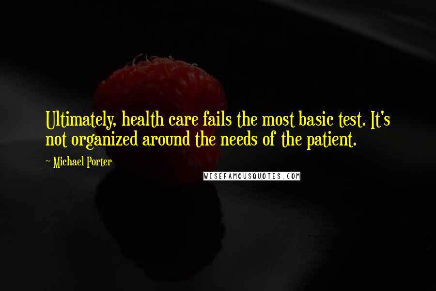 Michael Porter Quotes: Ultimately, health care fails the most basic test. It's not organized around the needs of the patient.