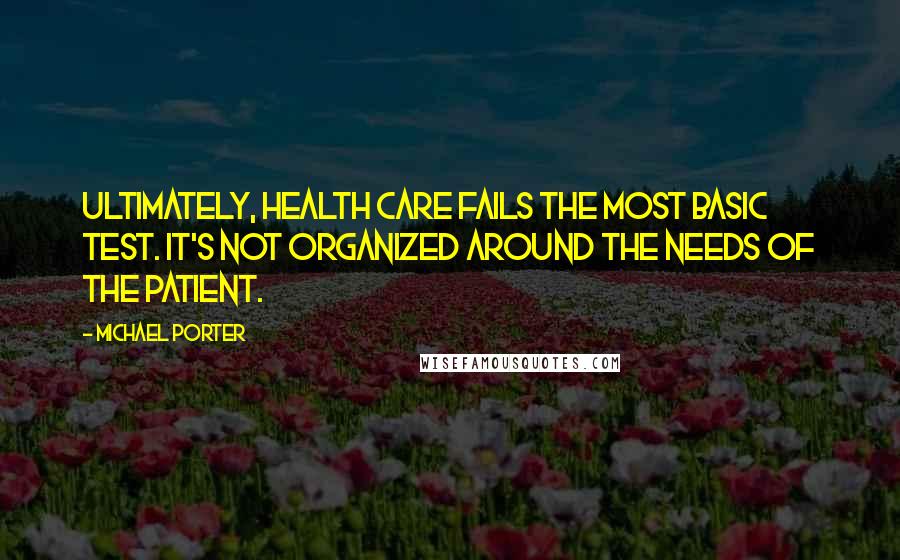 Michael Porter Quotes: Ultimately, health care fails the most basic test. It's not organized around the needs of the patient.