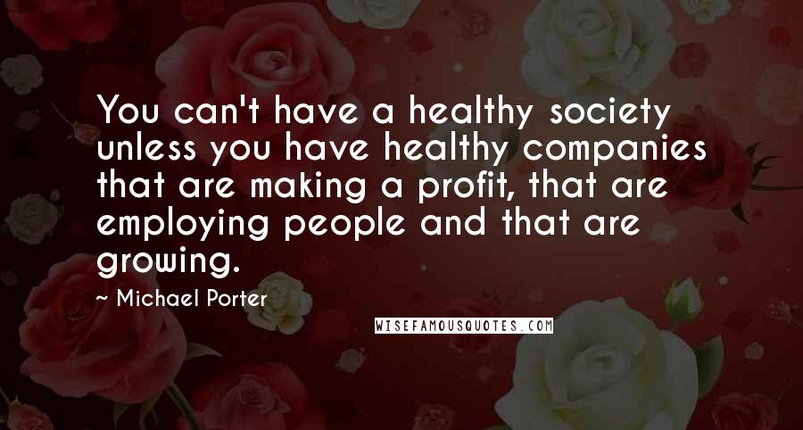 Michael Porter Quotes: You can't have a healthy society unless you have healthy companies that are making a profit, that are employing people and that are growing.