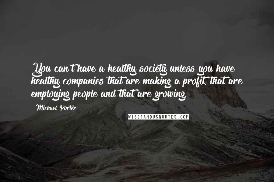 Michael Porter Quotes: You can't have a healthy society unless you have healthy companies that are making a profit, that are employing people and that are growing.