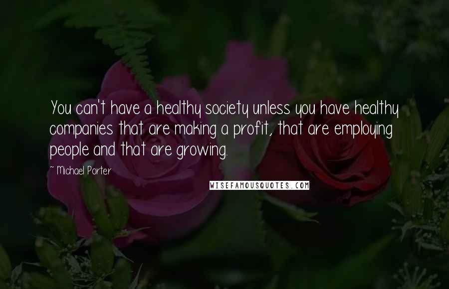 Michael Porter Quotes: You can't have a healthy society unless you have healthy companies that are making a profit, that are employing people and that are growing.