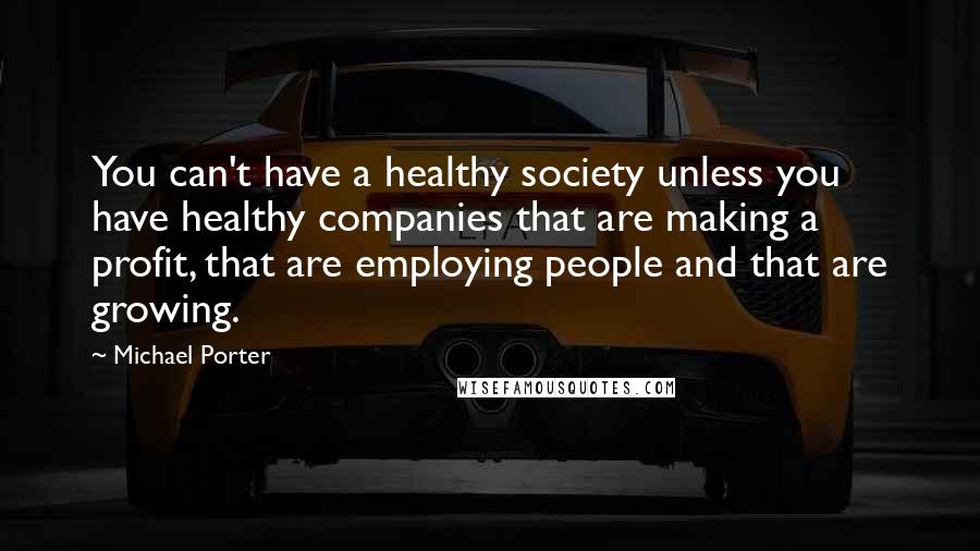 Michael Porter Quotes: You can't have a healthy society unless you have healthy companies that are making a profit, that are employing people and that are growing.