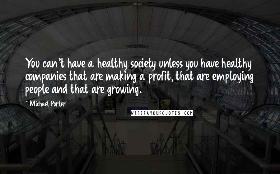 Michael Porter Quotes: You can't have a healthy society unless you have healthy companies that are making a profit, that are employing people and that are growing.